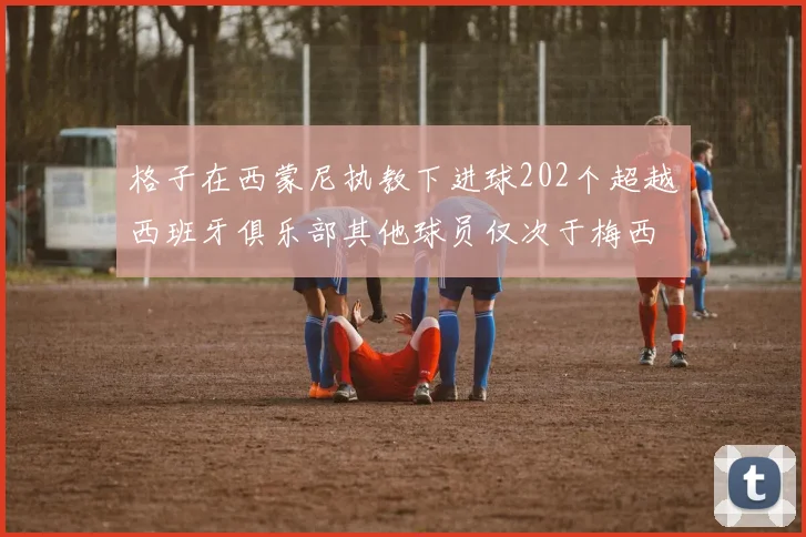 格子在西蒙尼执教下进球202个超越西班牙俱乐部其他球员仅次于梅西