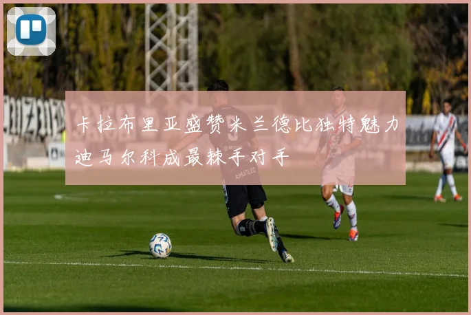 卡拉布里亚盛赞米兰德比独特魅力迪马尔科成最棘手对手