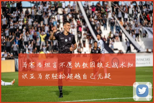 马塞洛坦言不愿执教因缺乏战术知识亚马尔轻松超越自己无疑