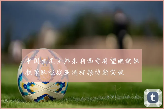 中国女足主帅米利西奇有望继续执教带队征战亚洲杯期待新突破