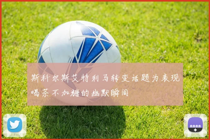 斯科尔斯艾特利马转变话题为表现喝茶不加糖的幽默瞬间