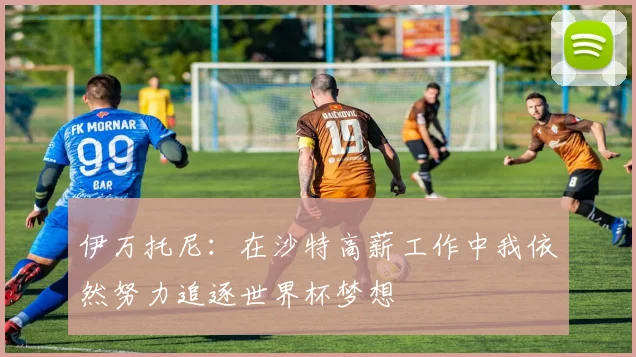 伊万托尼：在沙特高薪工作中我依然努力追逐世界杯梦想