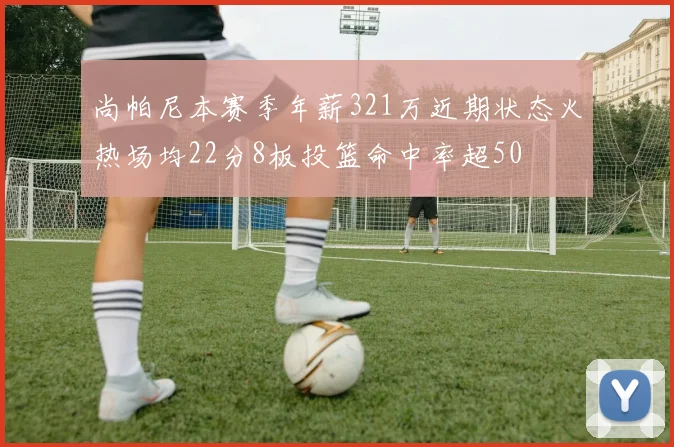 尚帕尼本赛季年薪321万近期状态火热场均22分8板投篮命中率超50