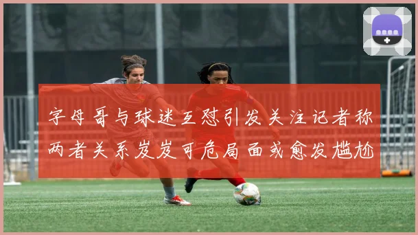 字母哥与球迷互怼引发关注记者称两者关系岌岌可危局面或愈发尴尬