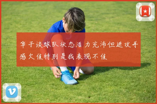 华子谈球队状态活力充沛但进攻手感欠佳特别是我表现不佳