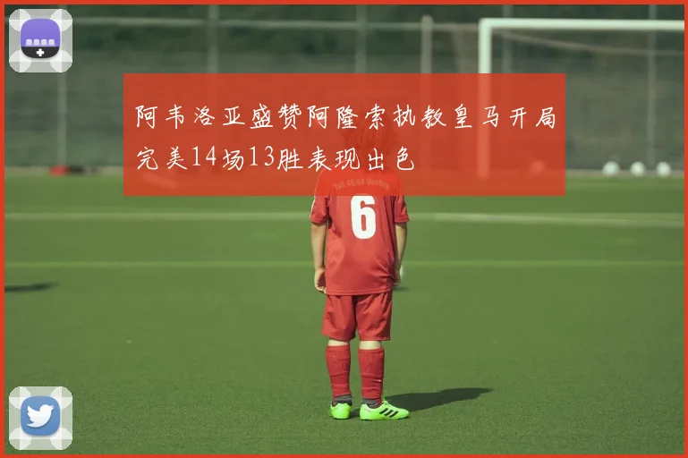阿韦洛亚盛赞阿隆索执教皇马开局完美14场13胜表现出色