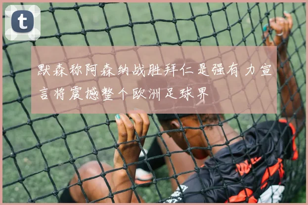 默森称阿森纳战胜拜仁是强有力宣言将震撼整个欧洲足球界