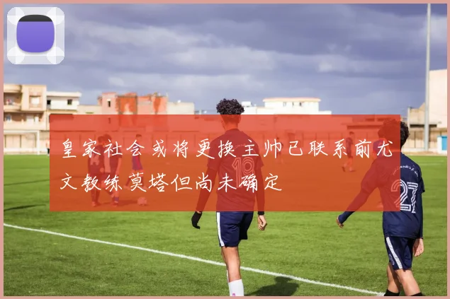 皇家社会或将更换主帅已联系前尤文教练莫塔但尚未确定