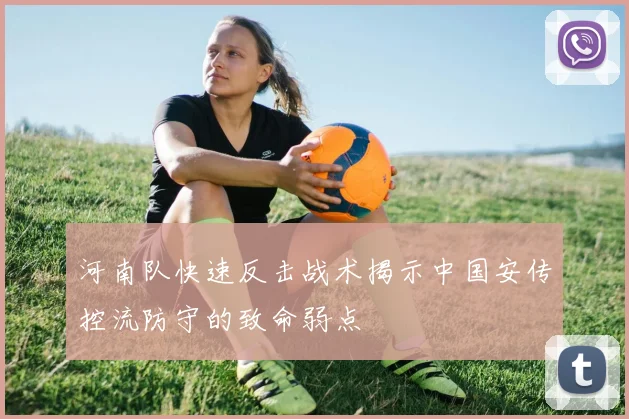 河南队快速反击战术揭示中国安传控流防守的致命弱点