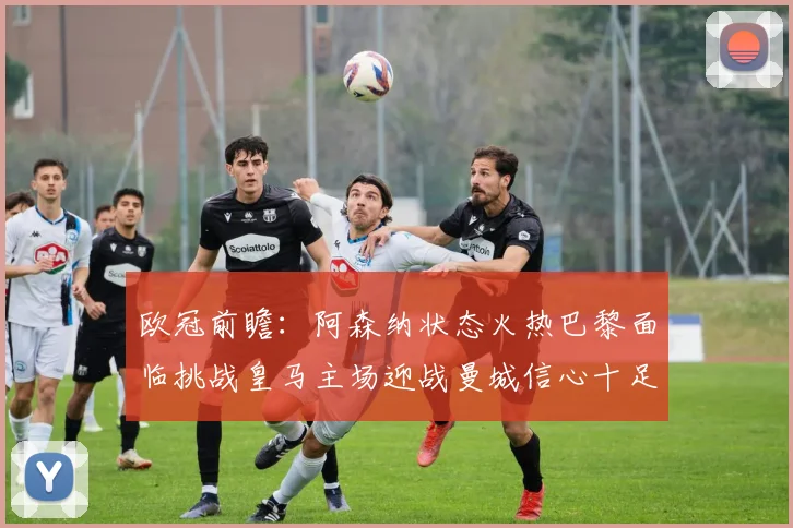 欧冠前瞻：阿森纳状态火热巴黎面临挑战皇马主场迎战曼城信心十足