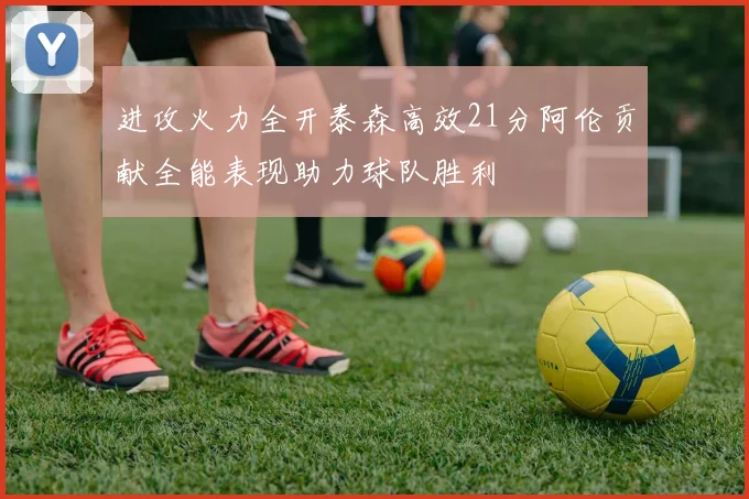 进攻火力全开泰森高效21分阿伦贡献全能表现助力球队胜利