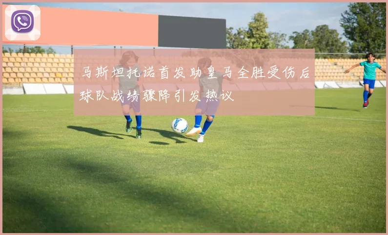 马斯坦托诺首发助皇马全胜受伤后球队战绩骤降引发热议
