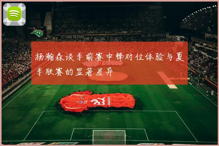 杨瀚森谈季前赛中锋对位体验与夏季联赛的显著差异