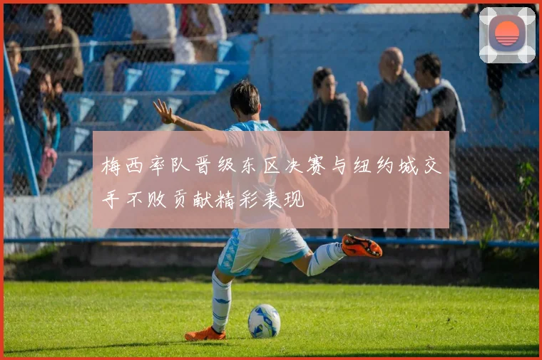 梅西率队晋级东区决赛与纽约城交手不败贡献精彩表现