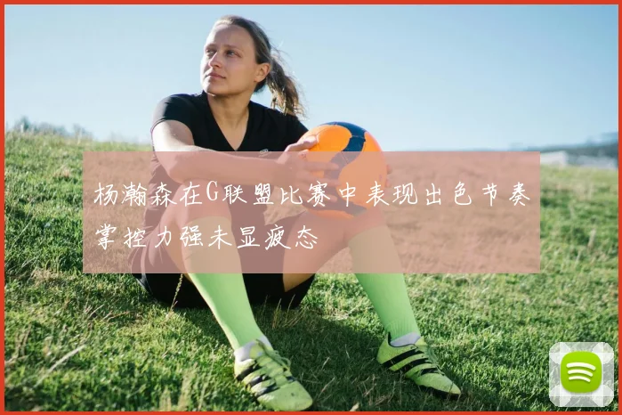 杨瀚森在G联盟比赛中表现出色节奏掌控力强未显疲态