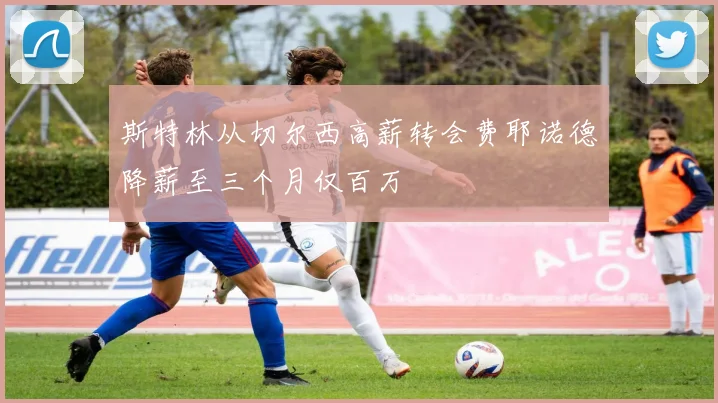 斯特林从切尔西高薪转会费耶诺德降薪至三个月仅百万