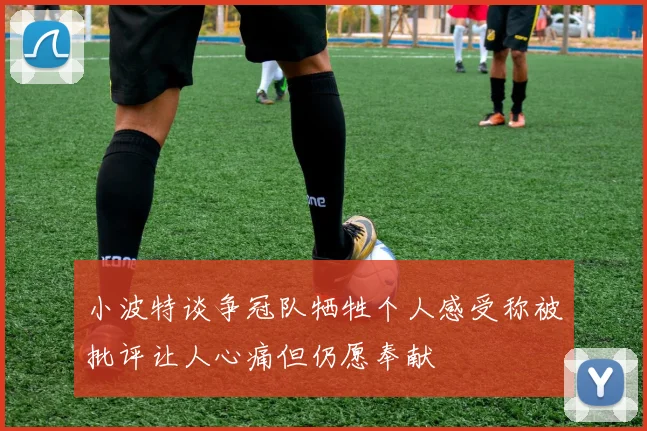 小波特谈争冠队牺牲个人感受称被批评让人心痛但仍愿奉献