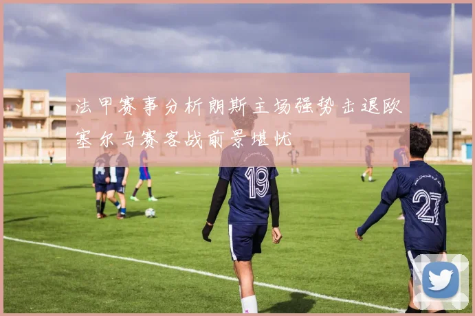 法甲赛事分析朗斯主场强势击退欧塞尔马赛客战前景堪忧