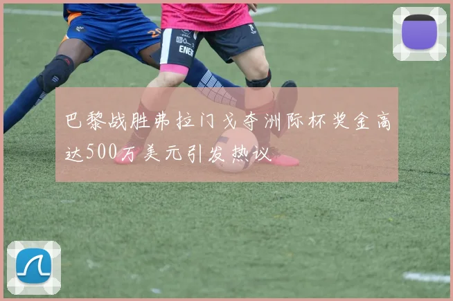 巴黎战胜弗拉门戈夺洲际杯奖金高达500万美元引发热议
