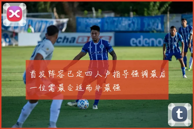 首发阵容已定四人卢指导强调最后一位需最合适而非最强