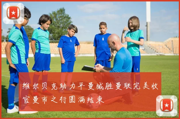 维尔贝克助力平曼城胜曼联完美收官曼市之行圆满结束