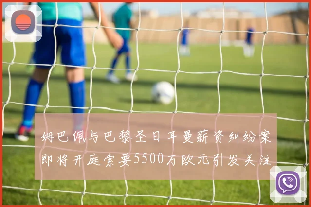 姆巴佩与巴黎圣日耳曼薪资纠纷案即将开庭索要5500万欧元引发关注