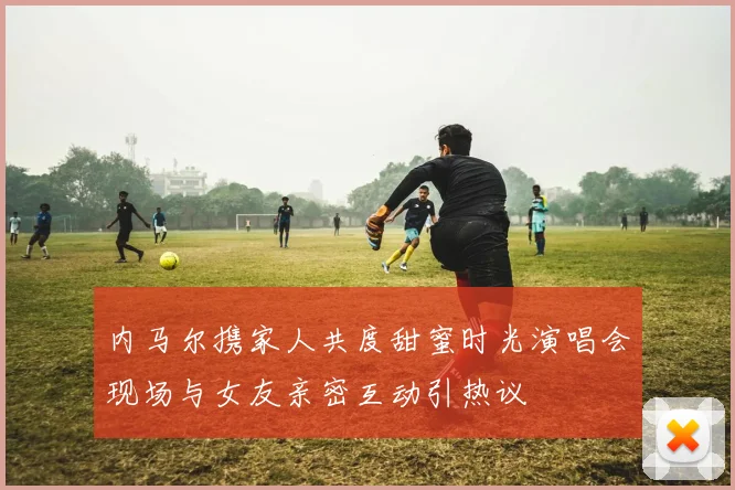 内马尔携家人共度甜蜜时光演唱会现场与女友亲密互动引热议