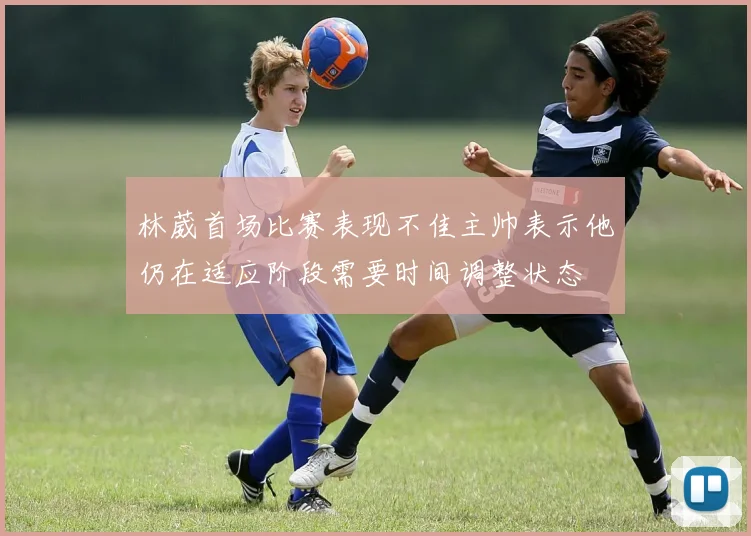 林葳首场比赛表现不佳主帅表示他仍在适应阶段需要时间调整状态