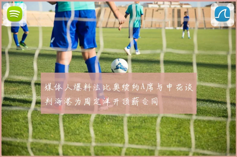 媒体人爆料法比奥续约A席与申花谈判海港为周定洋开顶薪合同